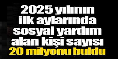2025 yılının ilk aylarında sosyal yardım alan kişi sayısı 20 milyonu buldu