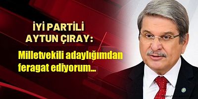 İYİ Partili Aytun Çıray: Milletvekili adaylığımdan feragat ediyorum